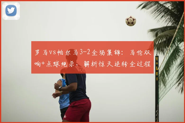 罗马vs帕尔马3-2全场集锦：马伦双响+点球绝杀，解析惊天逆转全过程