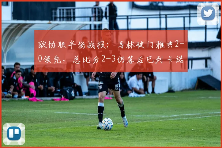 欧协联半场战报：马林破门雅典2-0领先，总比分2-3仍落后巴列卡诺