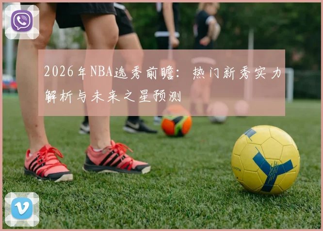 2026年NBA选秀前瞻：热门新秀实力解析与未来之星预测