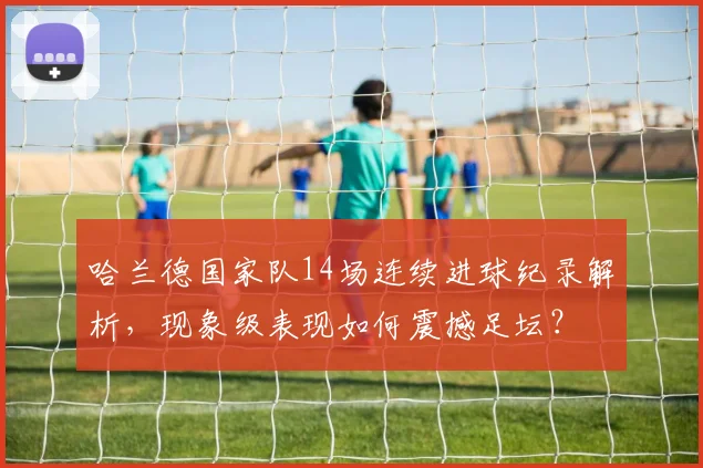 哈兰德国家队14场连续进球纪录解析，现象级表现如何震撼足坛？