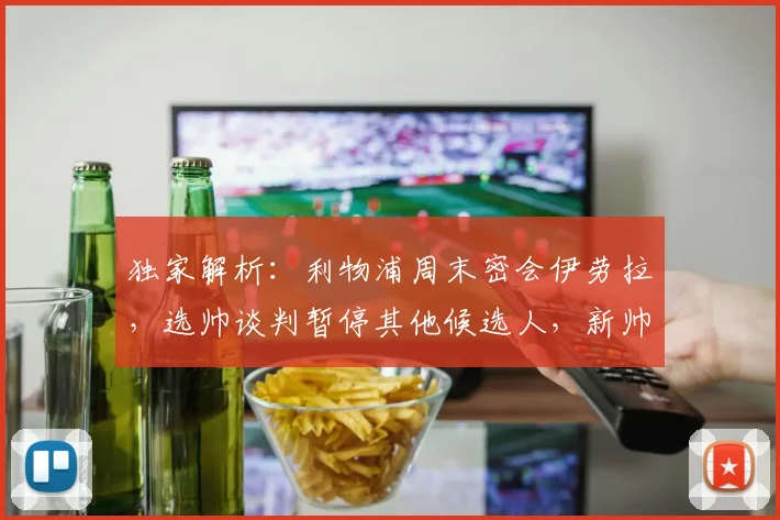 独家解析：利物浦周末密会伊劳拉，选帅谈判暂停其他候选人，新帅人选浮出水面