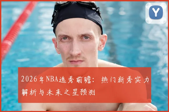 2026年NBA选秀前瞻：热门新秀实力解析与未来之星预测